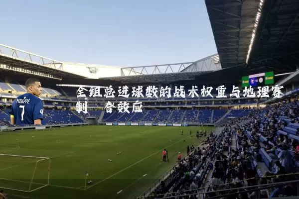 全组总进球数的战术权重与地理赛制耦合效应