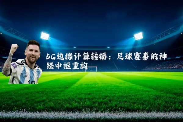 5G边缘计算转播：足球赛事的神经中枢重构